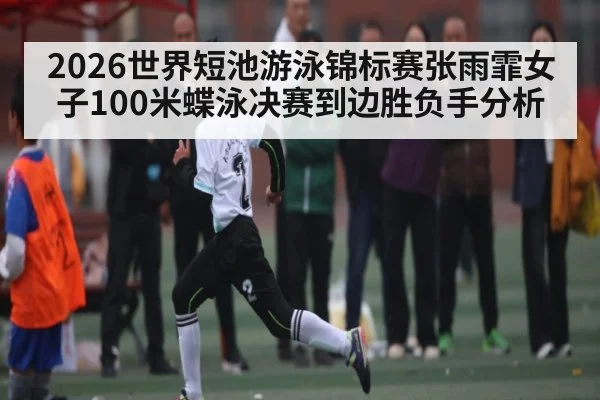 2026世界短池游泳锦标赛张雨霏女子100米蝶泳决赛到边胜负手分析（Hui da）